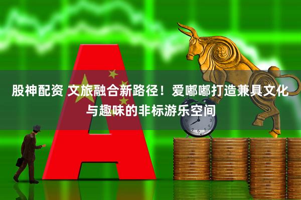 股神配资 文旅融合新路径！爱嘟嘟打造兼具文化与趣味的非标游乐空间