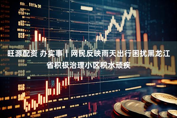 旺源配资 办实事｜网民反映雨天出行困扰黑龙江省积极治理小区积水顽疾