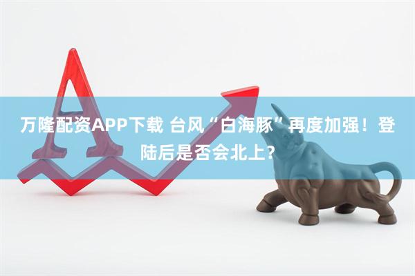万隆配资APP下载 台风“白海豚”再度加强！登陆后是否会北上？