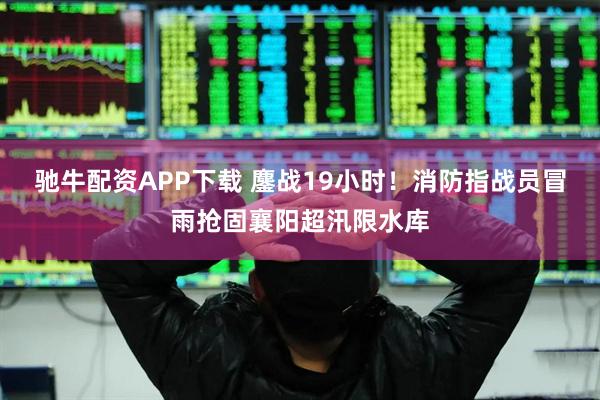 驰牛配资APP下载 鏖战19小时！消防指战员冒雨抢固襄阳超汛限水库