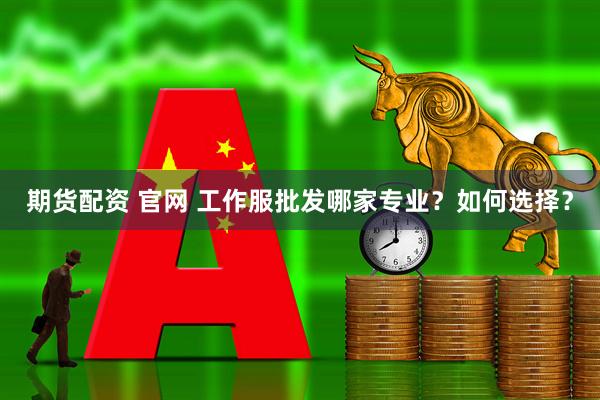 期货配资 官网 工作服批发哪家专业？如何选择？